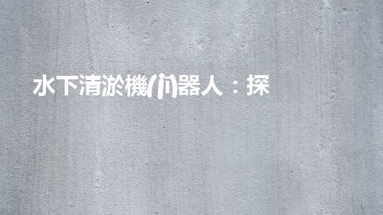 水下清淤機(jī)器人：探秘海底深淵，解放水域疏浚之難！